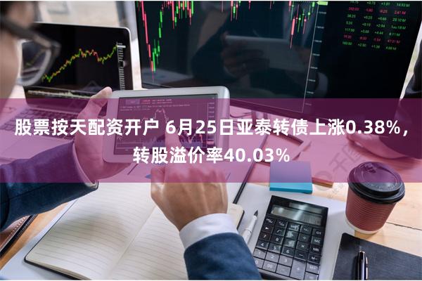 股票按天配资开户 6月25日亚泰转债上涨0.38%，转股溢价率40.03%