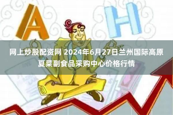 网上炒股配资网 2024年6月27日兰州国际高原夏菜副食品采购中心价格行情