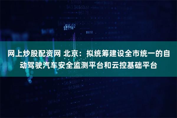 网上炒股配资网 北京：拟统筹建设全市统一的自动驾驶汽车安全监测平台和云控基础平台