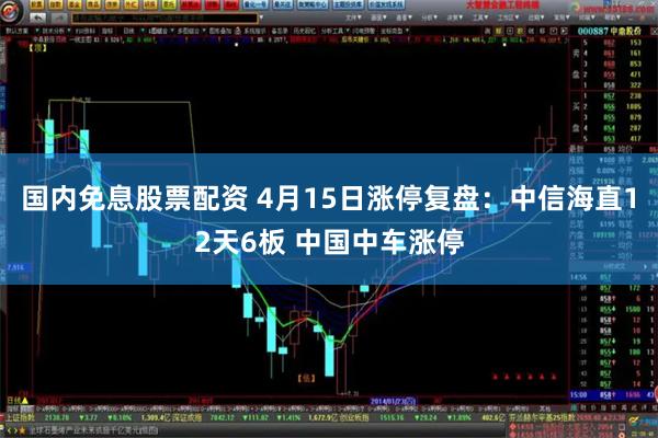 国内免息股票配资 4月15日涨停复盘：中信海直12天6板 中国中车涨停