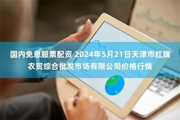 国内免息股票配资 2024年5月21日天津市红旗农贸综合批发市场有限公司价格行情