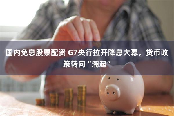 国内免息股票配资 G7央行拉开降息大幕，货币政策转向“潮起”