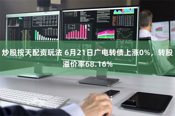 炒股按天配资玩法 6月21日广电转债上涨0%，转股溢价率68