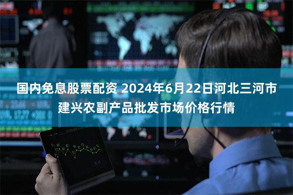 国内免息股票配资 2024年6月22日河北三河市建兴农副产品