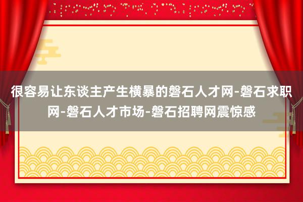 很容易让东谈主产生横暴的磐石人才网-磐石求职网-磐石人才市场-磐石招聘网震惊感