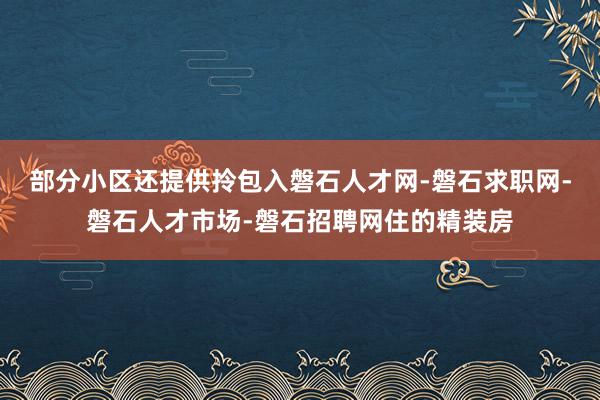 部分小区还提供拎包入磐石人才网-磐石求职网-磐石人才市场-磐石招聘网住的精装房